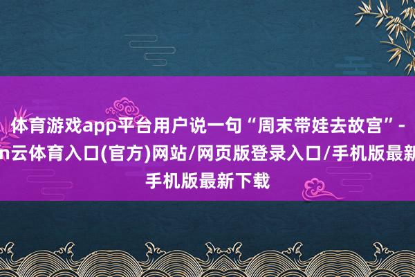 体育游戏app平台用户说一句“周末带娃去故宫”-开yun云体育入口(官方)网站/网页版登录入口/手机