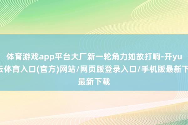 体育游戏app平台大厂新一轮角力如故打响-开yun云体育入口(官方)网站/网页版登录入口/手机版最新下载