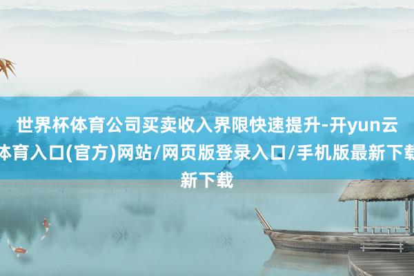 世界杯体育公司买卖收入界限快速提升-开yun云体育入口(官方)网站/网页版登录入口/手机版最新下载