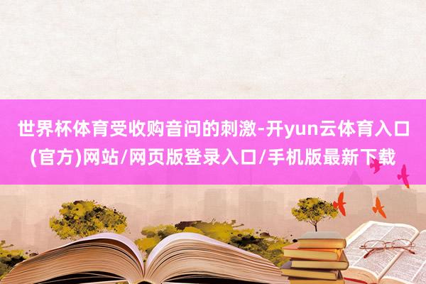 世界杯体育　　受收购音问的刺激-开yun云体育入口(官方)网站/网页版登录入口/手机版最新下载