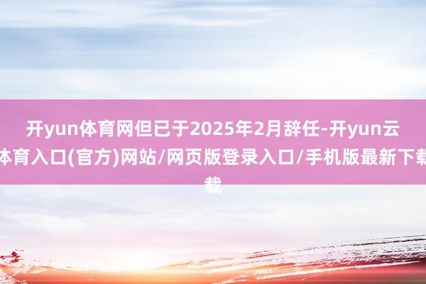 开yun体育网但已于2025年2月辞任-开yun云体育入口(官方)网站/网页版登录入口/手机版最新下