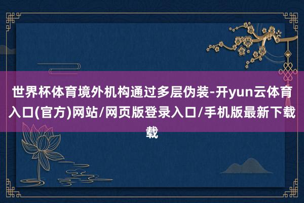 世界杯体育境外机构通过多层伪装-开yun云体育入口(官方)网站/网页版登录入口/手机版最新下载