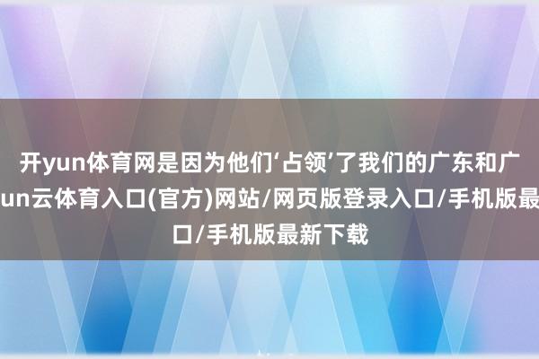 开yun体育网是因为他们‘占领’了我们的广东和广西-开yun云体育入口(官方)网站/网页版登录入口/