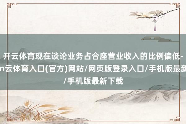 开云体育现在谈论业务占合座营业收入的比例偏低-开yun云体育入口(官方)网站/网页版登录入口/手机版