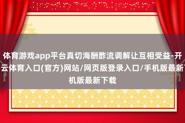 体育游戏app平台真切海酬酢流调解让互相受益-开yun云体育入口(官方)网站/网页版登录入口/手机版