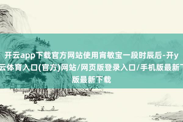 开云app下载官方网站使用宵敏宝一段时辰后-开yun云体育入口(官方)网站/网页版登录入口/手机版最