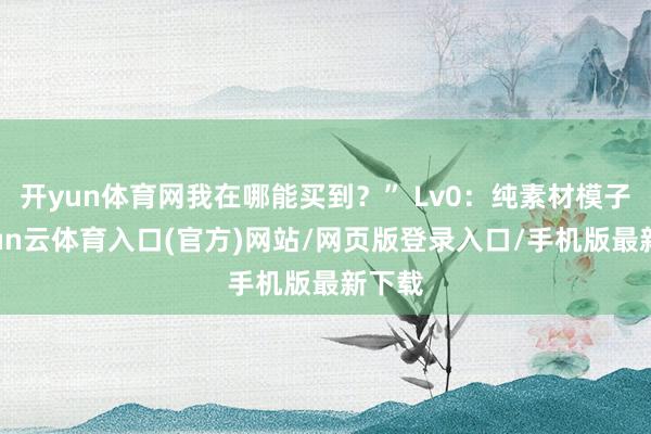 开yun体育网我在哪能买到？” Lv0：纯素材模子-开yun云体育入口(官方)网站/网页版登录入口/手机版最新下载