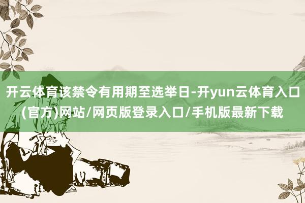 开云体育该禁令有用期至选举日-开yun云体育入口(官方)网站/网页版登录入口/手机版最新下载
