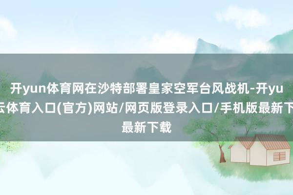 开yun体育网在沙特部署皇家空军台风战机-开yun云体育入口(官方)网站/网页版登录入口/手机版最新下载