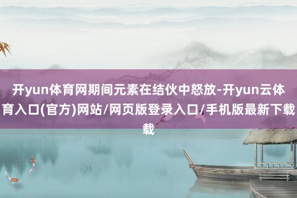 开yun体育网期间元素在结伙中怒放-开yun云体育入口(官方)网站/网页版登录入口/手机版最新下载