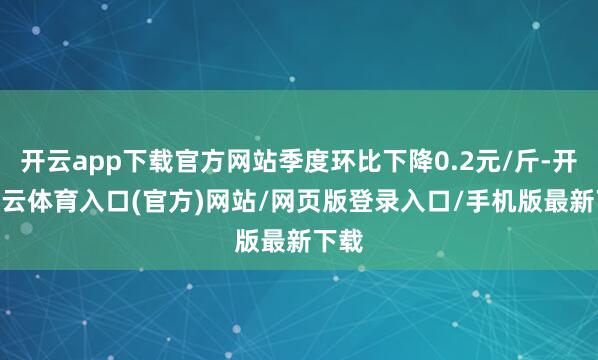 开云app下载官方网站季度环比下降0.2元/斤-开yun云体育入口(官方)网站/网页版登录入口/手机