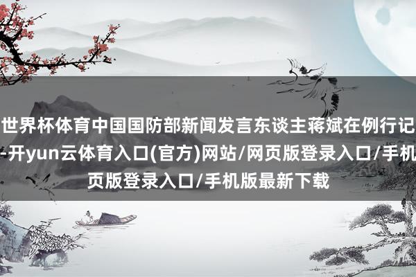世界杯体育中国国防部新闻发言东谈主蒋斌在例行记者会上暗示-开yun云体育入口(官方)网站/网页版登录入口/手机版最新下载
