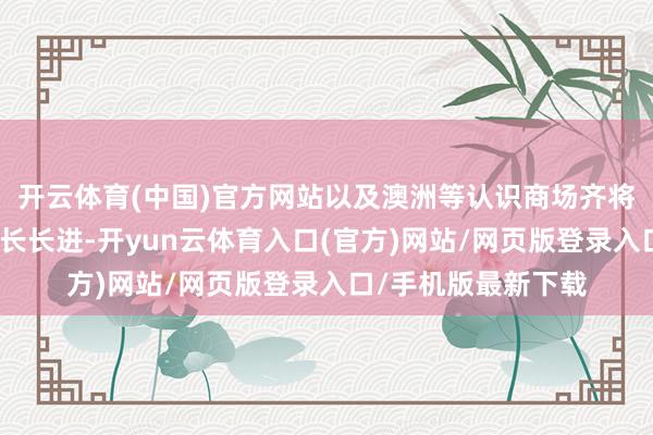 开云体育(中国)官方网站以及澳洲等认识商场齐将有十分理念念的增长长进-开yun云体育入口(官方)网站